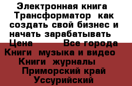 Электронная книга «Трансформатор» как создать свой бизнес и начать зарабатывать › Цена ­ 100 - Все города Книги, музыка и видео » Книги, журналы   . Приморский край,Уссурийский г. о. 